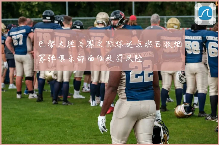 巴黎大胜马赛之际球迷点燃百枚烟雾弹俱乐部面临处罚风险