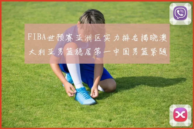 FIBA世预赛亚洲区实力排名揭晓澳大利亚男篮稳居第一中国男篮紧随其后位列第三