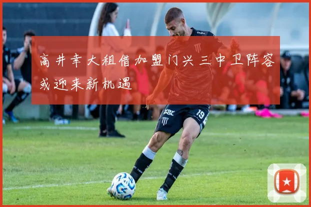 高井幸大租借加盟门兴三中卫阵容或迎来新机遇