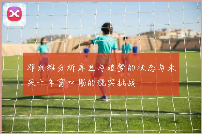 邓利维分析库里与追梦的状态与未来十年窗口期的现实挑战