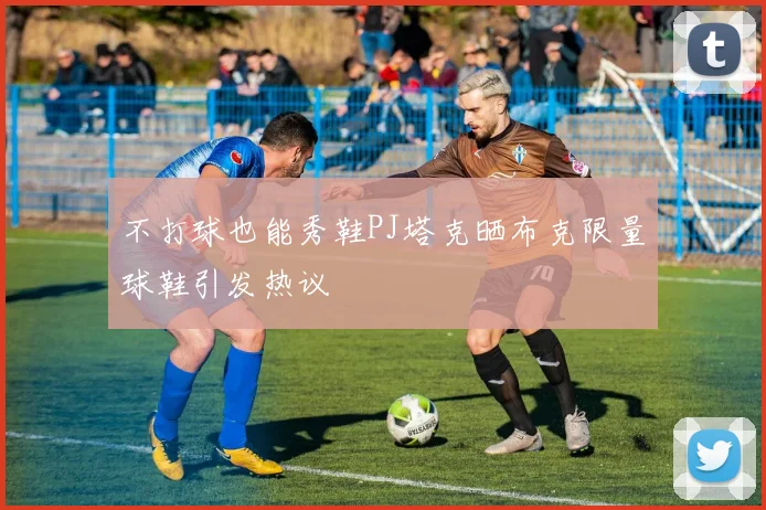 不打球也能秀鞋PJ塔克晒布克限量球鞋引发热议