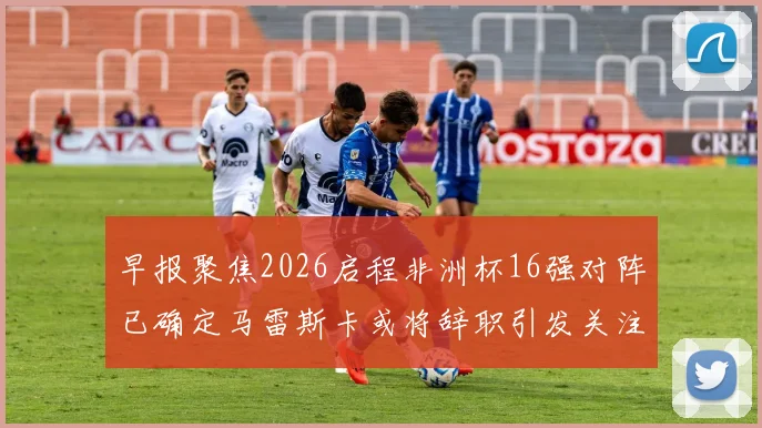 早报聚焦2026启程非洲杯16强对阵已确定马雷斯卡或将辞职引发关注