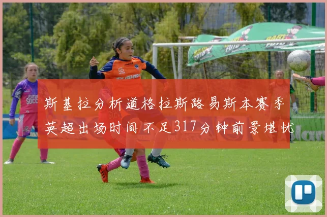 斯基拉分析道格拉斯路易斯本赛季英超出场时间不足317分钟前景堪忧