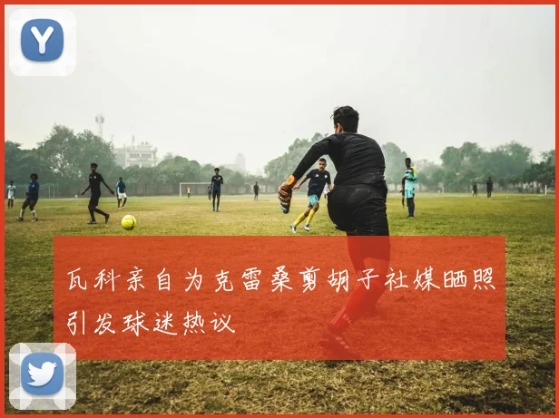 瓦科亲自为克雷桑剪胡子社媒晒照引发球迷热议