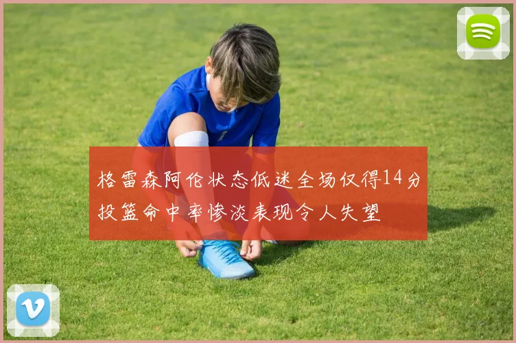 格雷森阿伦状态低迷全场仅得14分投篮命中率惨淡表现令人失望