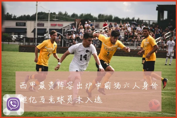 西甲最贵阵容出炉中前场六人身价超亿马竞球员未入选