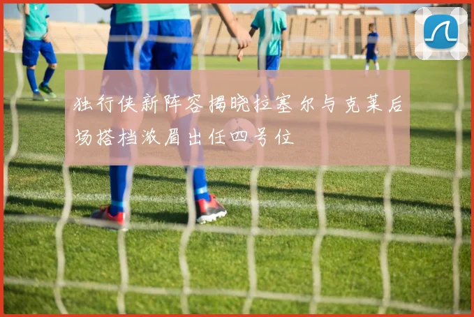 独行侠新阵容揭晓拉塞尔与克莱后场搭档浓眉出任四号位