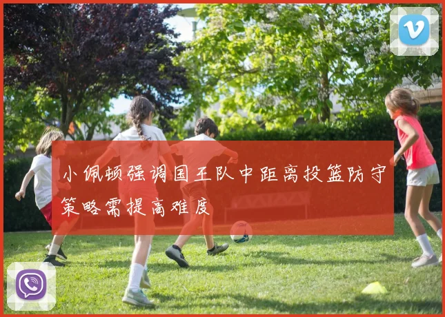 小佩顿强调国王队中距离投篮防守策略需提高难度