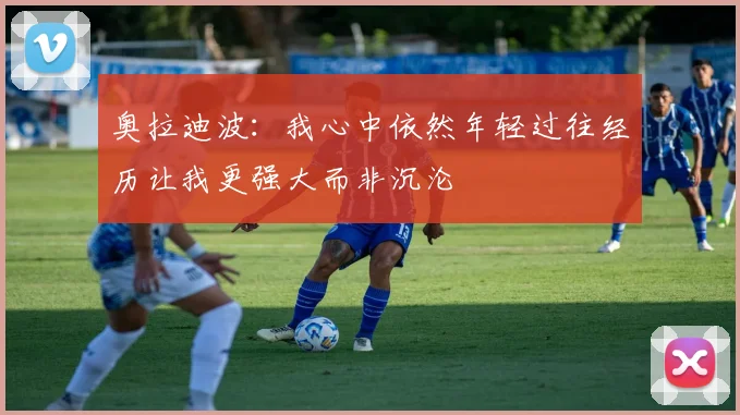 奥拉迪波：我心中依然年轻过往经历让我更强大而非沉沦