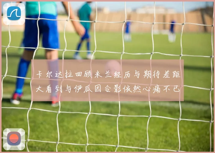 卡尔达拉回顾米兰经历与期待差距大看到与伊瓜因合影依然心痛不已