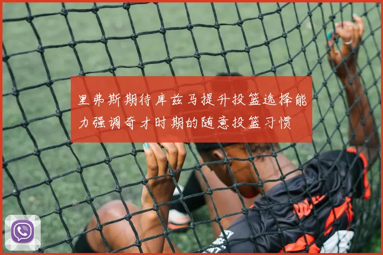 里弗斯期待库兹马提升投篮选择能力强调奇才时期的随意投篮习惯