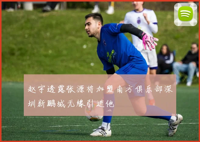 赵宇透露张源将加盟南方俱乐部深圳新鹏城无缘引进他