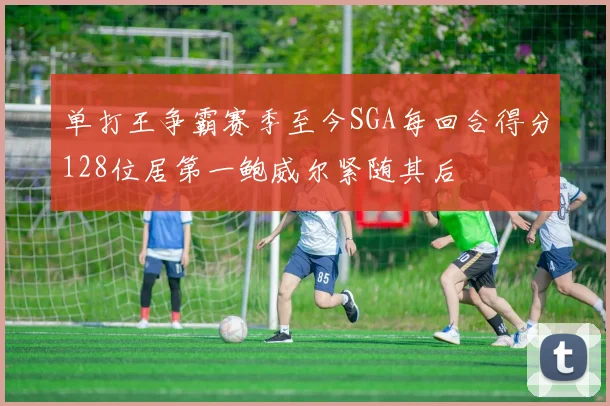 单打王争霸赛季至今SGA每回合得分128位居第一鲍威尔紧随其后