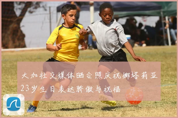 大加社交媒体晒合照庆祝娜塔莉亚23岁生日表达骄傲与祝福