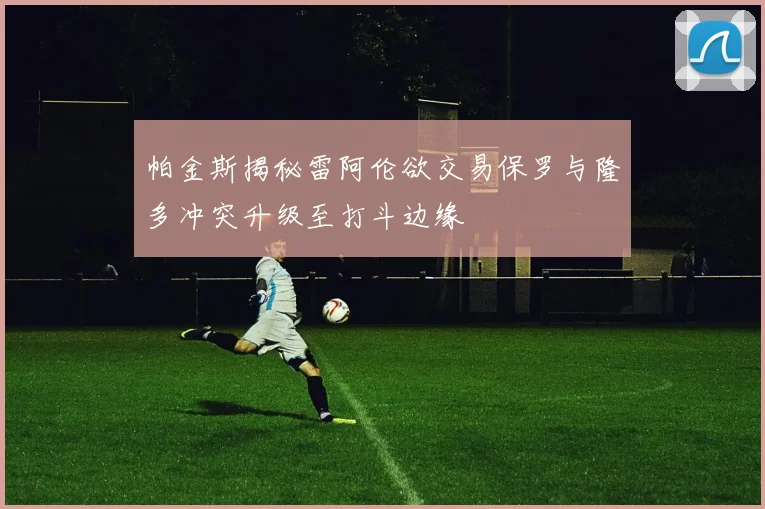 帕金斯揭秘雷阿伦欲交易保罗与隆多冲突升级至打斗边缘