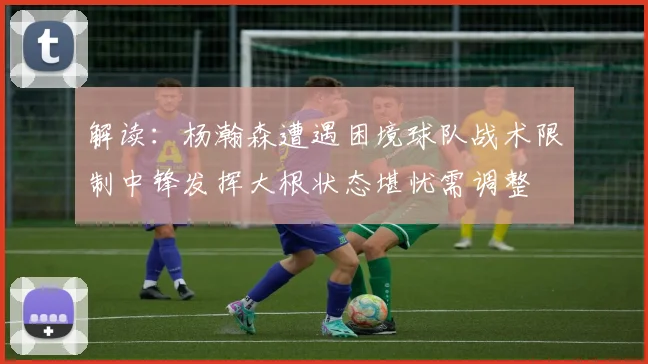 解读：杨瀚森遭遇困境球队战术限制中锋发挥大根状态堪忧需调整