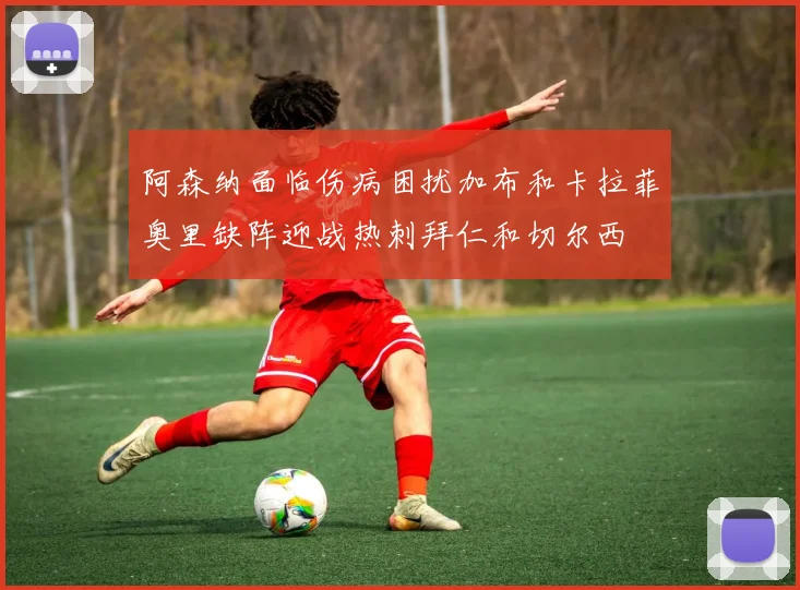 阿森纳面临伤病困扰加布和卡拉菲奥里缺阵迎战热刺拜仁和切尔西