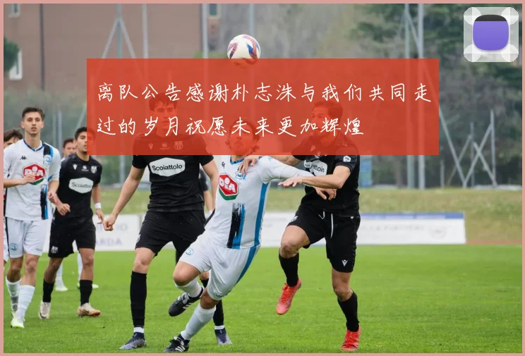 离队公告感谢朴志洙与我们共同走过的岁月祝愿未来更加辉煌