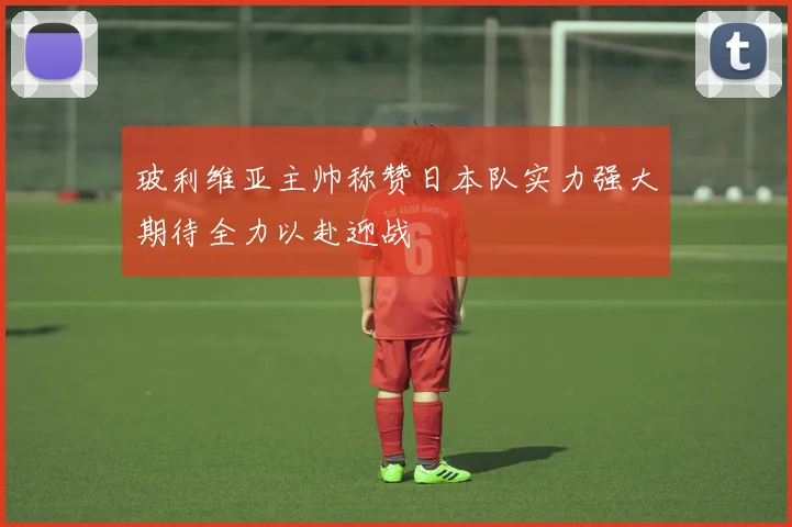 玻利维亚主帅称赞日本队实力强大期待全力以赴迎战