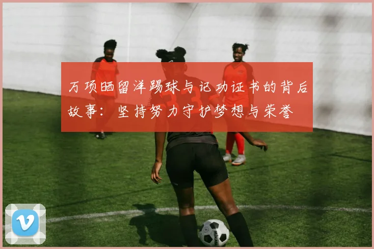 万项晒留洋踢球与记功证书的背后故事：坚持努力守护梦想与荣誉