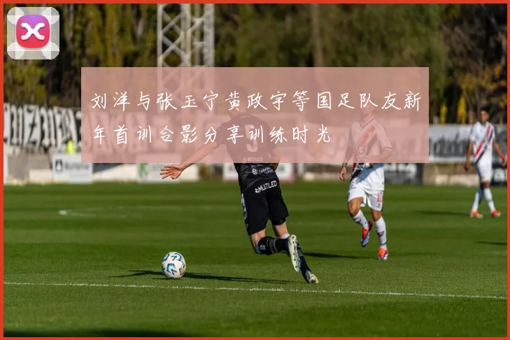 刘洋与张玉宁黄政宇等国足队友新年首训合影分享训练时光