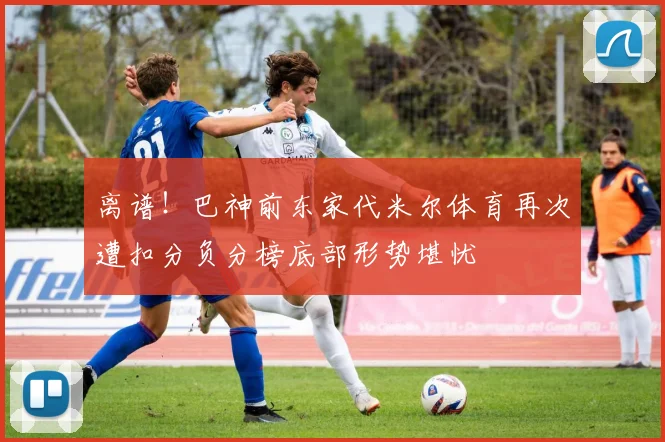 离谱！巴神前东家代米尔体育再次遭扣分负分榜底部形势堪忧