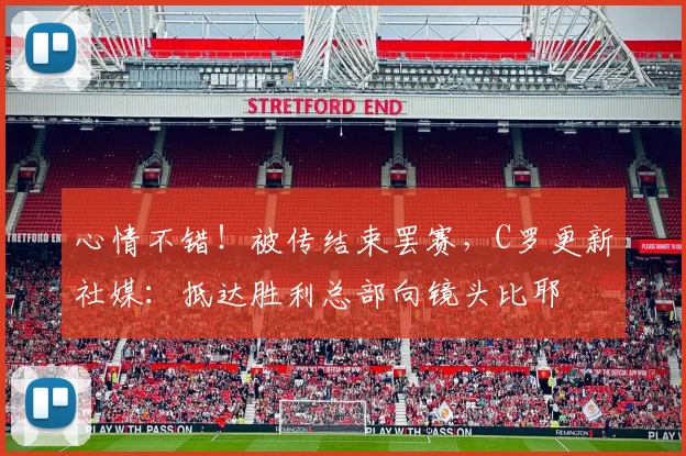心情不错！被传结束罢赛，C罗更新社媒：抵达胜利总部向镜头比耶