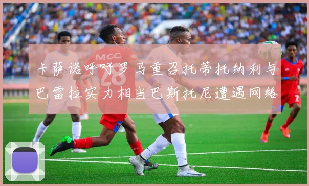 卡萨诺呼吁罗马重召托蒂托纳利与巴雷拉实力相当巴斯托尼遭遇网络暴力