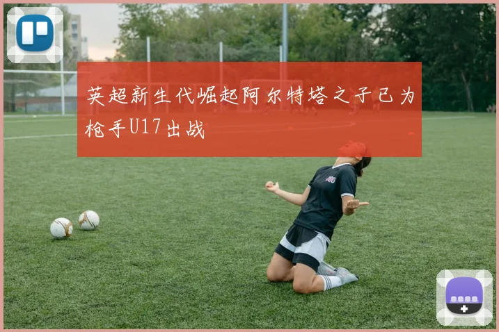 英超新生代崛起阿尔特塔之子已为枪手U17出战