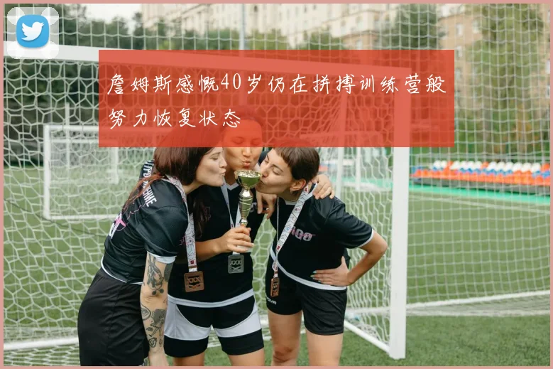 詹姆斯感慨40岁仍在拼搏训练营般努力恢复状态