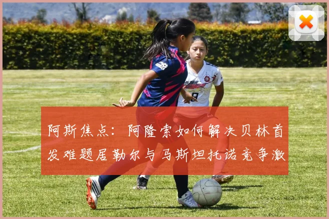 阿斯焦点：阿隆索如何解决贝林首发难题居勒尔与马斯坦托诺竞争激烈