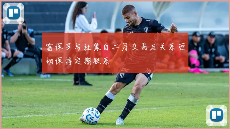 富保罗与杜蒙自二月交易后关系密切保持定期联系