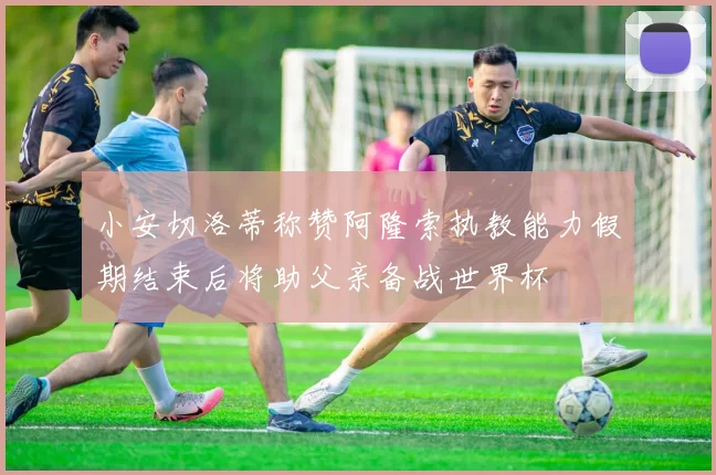 小安切洛蒂称赞阿隆索执教能力假期结束后将助父亲备战世界杯